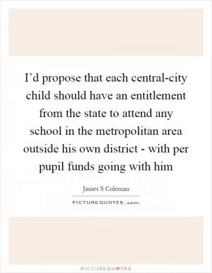 I’d propose that each central-city child should have an entitlement from the state to attend any school in the metropolitan area outside his own district - with per pupil funds going with him Picture Quote #1