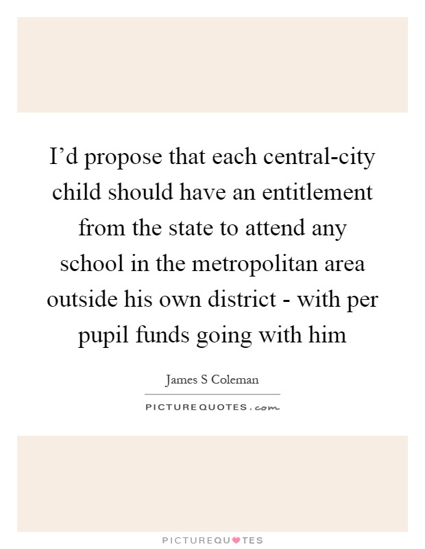 I’d propose that each central-city child should have an entitlement from the state to attend any school in the metropolitan area outside his own district - with per pupil funds going with him Picture Quote #1