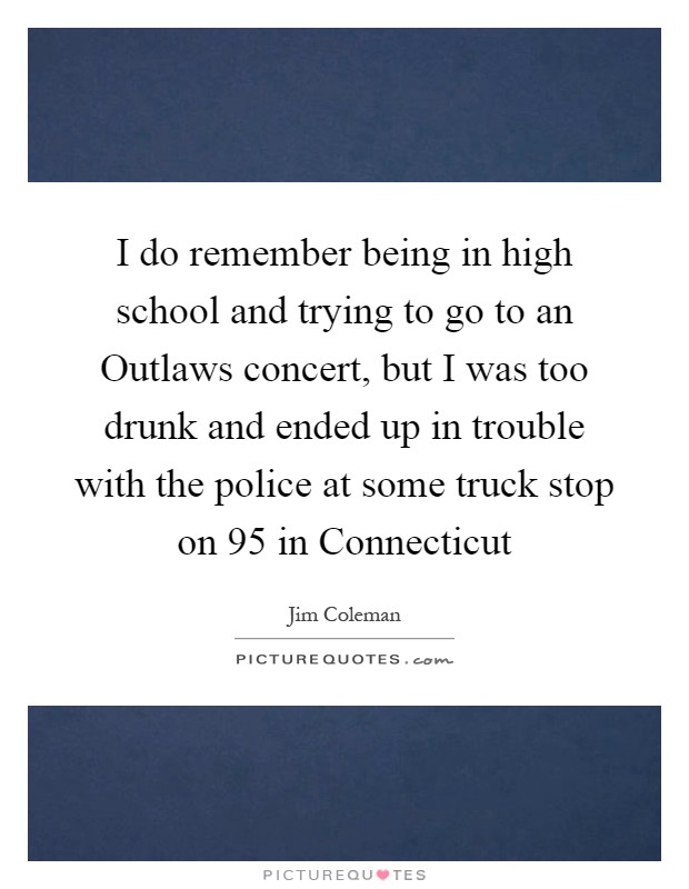 I do remember being in high school and trying to go to an Outlaws concert, but I was too drunk and ended up in trouble with the police at some truck stop on 95 in Connecticut Picture Quote #1