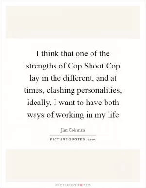 I think that one of the strengths of Cop Shoot Cop lay in the different, and at times, clashing personalities, ideally, I want to have both ways of working in my life Picture Quote #1