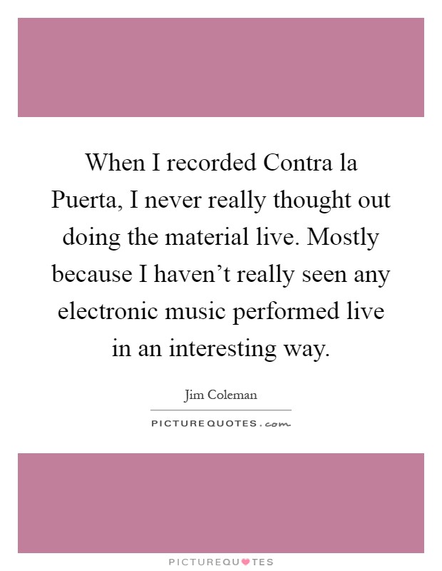 When I recorded Contra la Puerta, I never really thought out doing the material live. Mostly because I haven't really seen any electronic music performed live in an interesting way Picture Quote #1