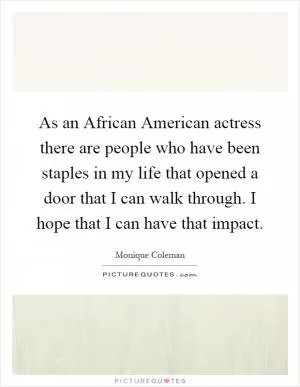 As an African American actress there are people who have been staples in my life that opened a door that I can walk through. I hope that I can have that impact Picture Quote #1