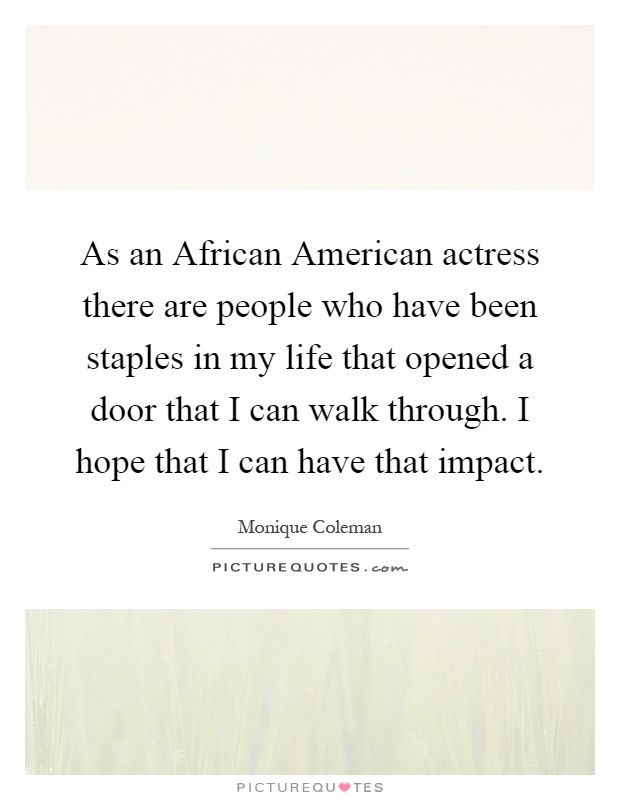 As an African American actress there are people who have been staples in my life that opened a door that I can walk through. I hope that I can have that impact Picture Quote #1