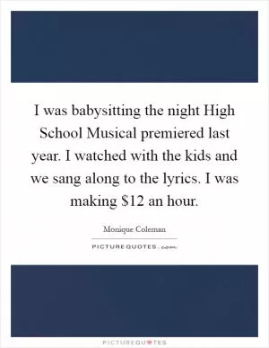 I was babysitting the night High School Musical premiered last year. I watched with the kids and we sang along to the lyrics. I was making $12 an hour Picture Quote #1