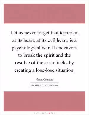 Let us never forget that terrorism at its heart, at its evil heart, is a psychological war. It endeavors to break the spirit and the resolve of those it attacks by creating a lose-lose situation Picture Quote #1