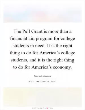 The Pell Grant is more than a financial aid program for college students in need. It is the right thing to do for America’s college students, and it is the right thing to do for America’s economy Picture Quote #1