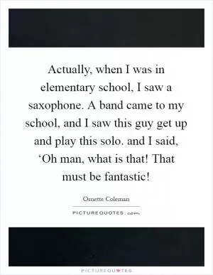 Actually, when I was in elementary school, I saw a saxophone. A band came to my school, and I saw this guy get up and play this solo. and I said, ‘Oh man, what is that! That must be fantastic! Picture Quote #1