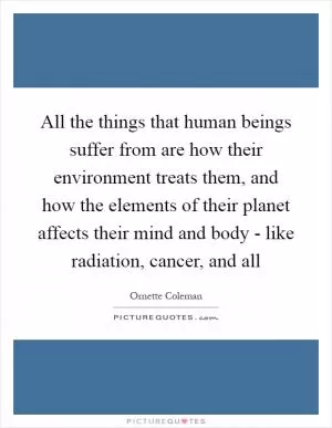 All the things that human beings suffer from are how their environment treats them, and how the elements of their planet affects their mind and body - like radiation, cancer, and all Picture Quote #1