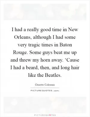 I had a really good time in New Orleans, although I had some very tragic times in Baton Rouge. Some guys beat me up and threw my horn away. ‘Cause I had a beard, then, and long hair like the Beatles Picture Quote #1