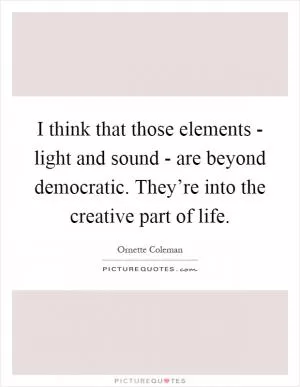 I think that those elements - light and sound - are beyond democratic. They’re into the creative part of life Picture Quote #1