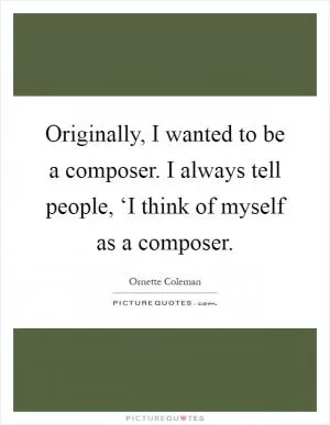Originally, I wanted to be a composer. I always tell people, ‘I think of myself as a composer Picture Quote #1