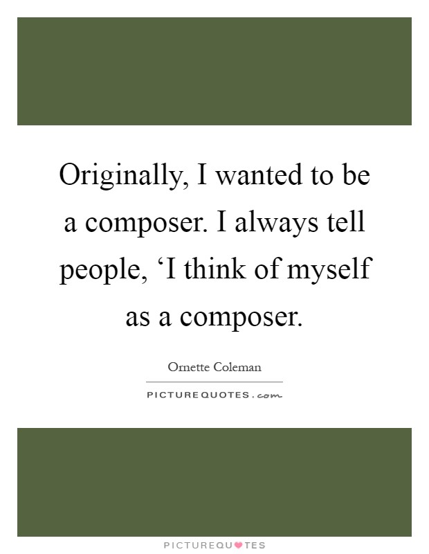 Originally, I wanted to be a composer. I always tell people, ‘I think of myself as a composer Picture Quote #1