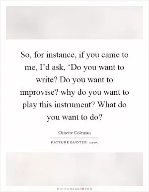 So, for instance, if you came to me, I’d ask, ‘Do you want to write? Do you want to improvise? why do you want to play this instrument? What do you want to do? Picture Quote #1