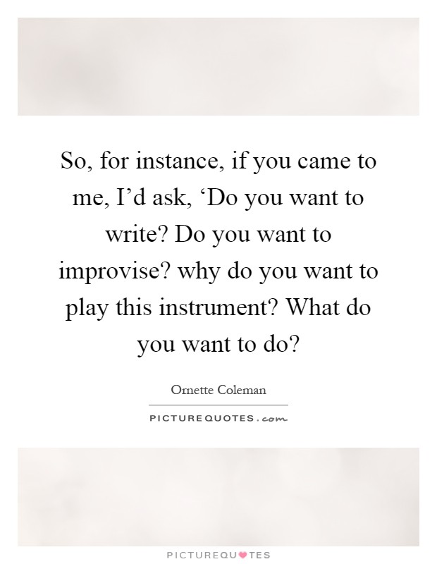 So, for instance, if you came to me, I'd ask, ‘Do you want to write? Do you want to improvise? why do you want to play this instrument? What do you want to do? Picture Quote #1