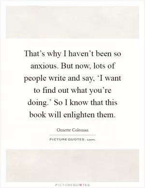 That’s why I haven’t been so anxious. But now, lots of people write and say, ‘I want to find out what you’re doing.’ So I know that this book will enlighten them Picture Quote #1