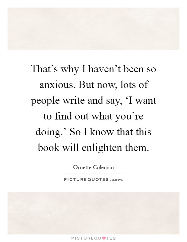 That's why I haven't been so anxious. But now, lots of people write and say, ‘I want to find out what you're doing.' So I know that this book will enlighten them Picture Quote #1