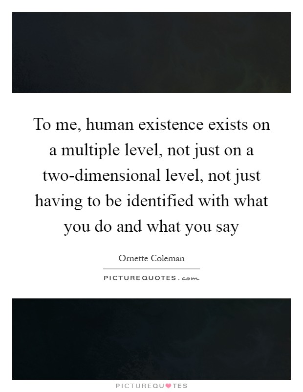 To me, human existence exists on a multiple level, not just on a two-dimensional level, not just having to be identified with what you do and what you say Picture Quote #1