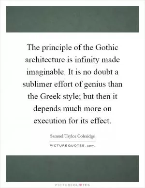 The principle of the Gothic architecture is infinity made imaginable. It is no doubt a sublimer effort of genius than the Greek style; but then it depends much more on execution for its effect Picture Quote #1