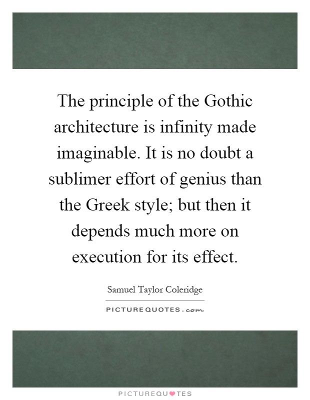The principle of the Gothic architecture is infinity made imaginable. It is no doubt a sublimer effort of genius than the Greek style; but then it depends much more on execution for its effect Picture Quote #1