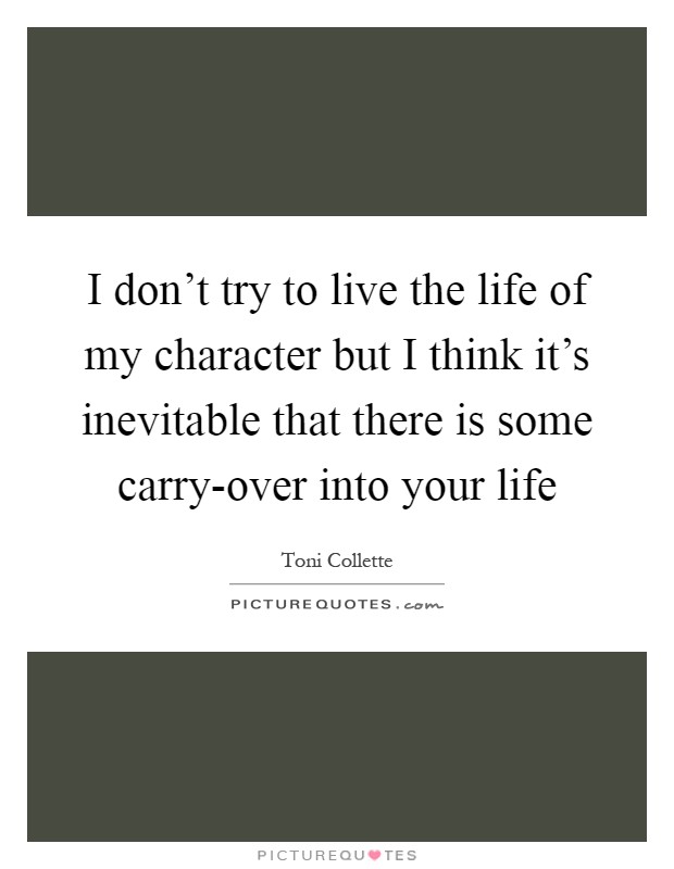 I don't try to live the life of my character but I think it's inevitable that there is some carry-over into your life Picture Quote #1