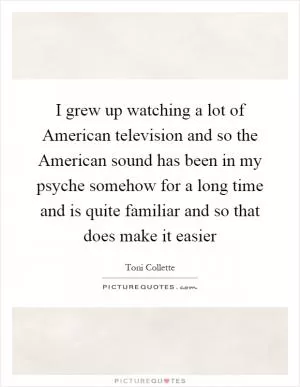 I grew up watching a lot of American television and so the American sound has been in my psyche somehow for a long time and is quite familiar and so that does make it easier Picture Quote #1