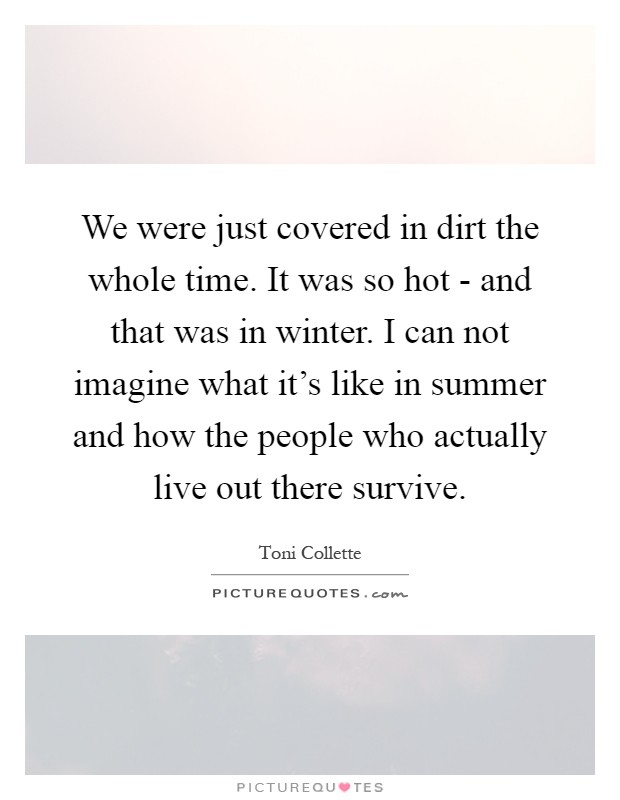 We were just covered in dirt the whole time. It was so hot - and that was in winter. I can not imagine what it's like in summer and how the people who actually live out there survive Picture Quote #1