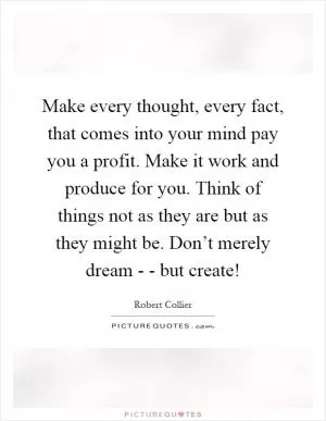 Make every thought, every fact, that comes into your mind pay you a profit. Make it work and produce for you. Think of things not as they are but as they might be. Don’t merely dream - - but create! Picture Quote #1