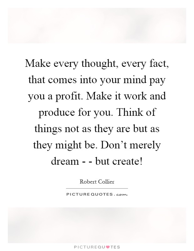 Make every thought, every fact, that comes into your mind pay you a profit. Make it work and produce for you. Think of things not as they are but as they might be. Don't merely dream - - but create! Picture Quote #1
