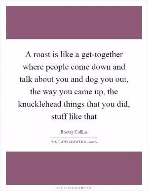 A roast is like a get-together where people come down and talk about you and dog you out, the way you came up, the knucklehead things that you did, stuff like that Picture Quote #1