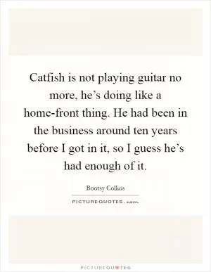 Catfish is not playing guitar no more, he’s doing like a home-front thing. He had been in the business around ten years before I got in it, so I guess he’s had enough of it Picture Quote #1