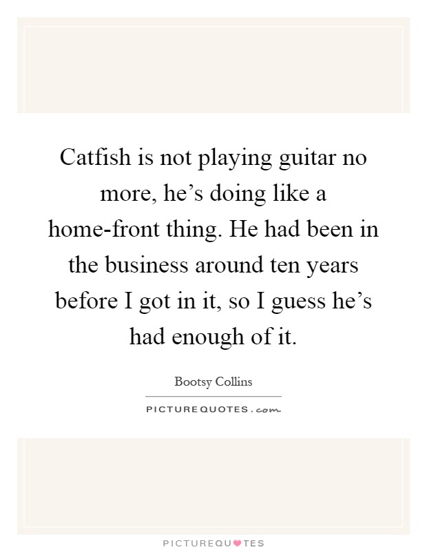 Catfish is not playing guitar no more, he's doing like a home-front thing. He had been in the business around ten years before I got in it, so I guess he's had enough of it Picture Quote #1