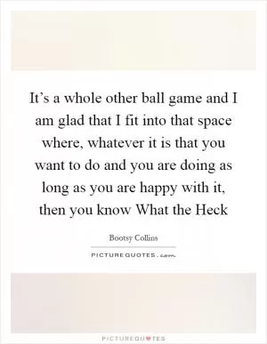 It’s a whole other ball game and I am glad that I fit into that space where, whatever it is that you want to do and you are doing as long as you are happy with it, then you know What the Heck Picture Quote #1