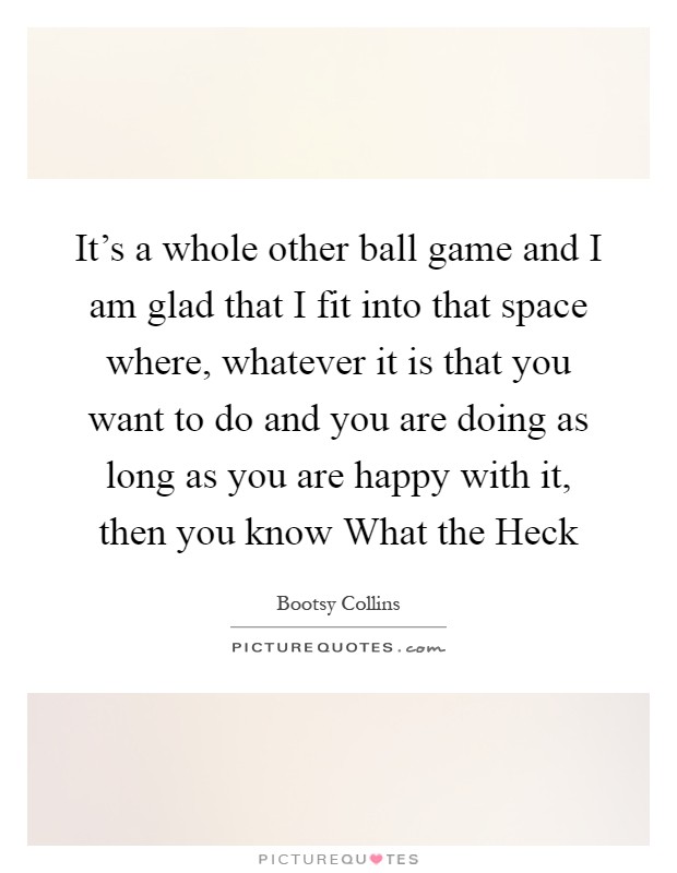 It's a whole other ball game and I am glad that I fit into that space where, whatever it is that you want to do and you are doing as long as you are happy with it, then you know What the Heck Picture Quote #1