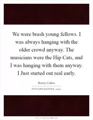 We were brash young fellows. I was always hanging with the older crowd anyway. The musicians were the Hip Cats, and I was hanging with them anyway. I Just started out real early Picture Quote #1