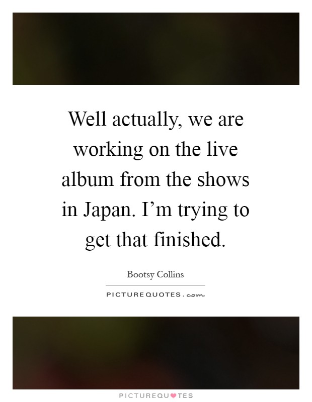 Well actually, we are working on the live album from the shows in Japan. I'm trying to get that finished Picture Quote #1