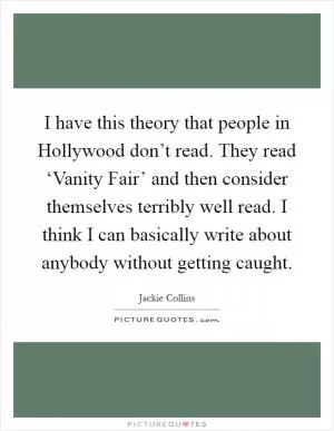 I have this theory that people in Hollywood don’t read. They read ‘Vanity Fair’ and then consider themselves terribly well read. I think I can basically write about anybody without getting caught Picture Quote #1