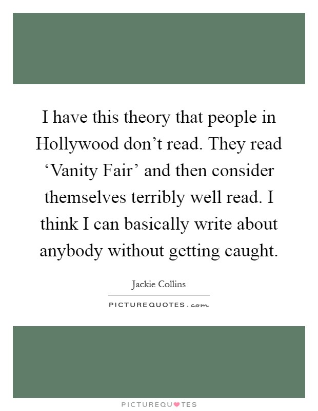 I have this theory that people in Hollywood don't read. They read ‘Vanity Fair' and then consider themselves terribly well read. I think I can basically write about anybody without getting caught Picture Quote #1