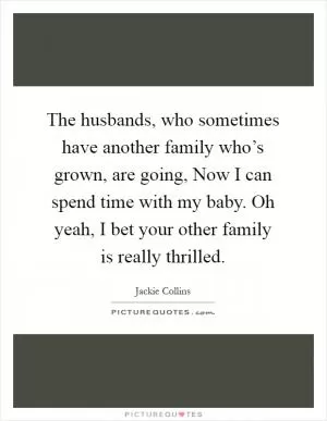 The husbands, who sometimes have another family who’s grown, are going, Now I can spend time with my baby. Oh yeah, I bet your other family is really thrilled Picture Quote #1