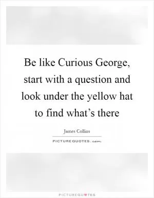 Be like Curious George, start with a question and look under the yellow hat to find what’s there Picture Quote #1