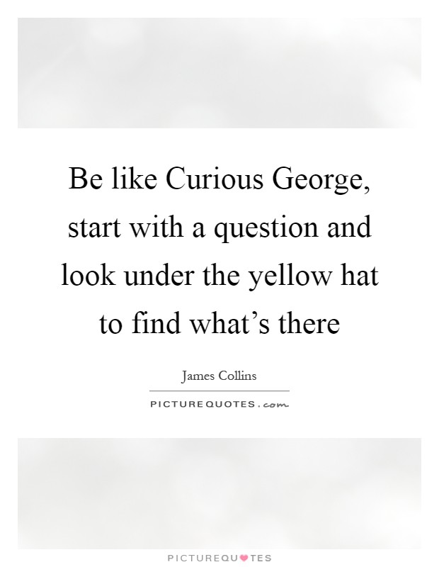 Be like Curious George, start with a question and look under the yellow hat to find what's there Picture Quote #1