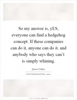 So my answer is, yES, everyone can find a hedgehog concept. If these companies can do it, anyone can do it. and anybody who says they can’t is simply whining Picture Quote #1