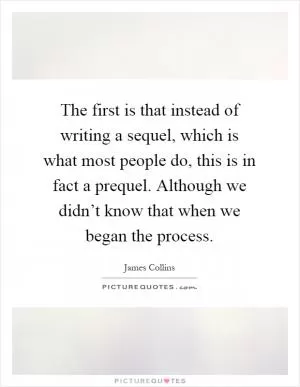 The first is that instead of writing a sequel, which is what most people do, this is in fact a prequel. Although we didn’t know that when we began the process Picture Quote #1