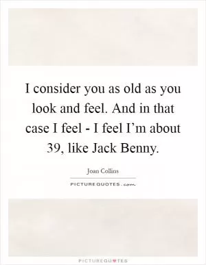 I consider you as old as you look and feel. And in that case I feel - I feel I’m about 39, like Jack Benny Picture Quote #1