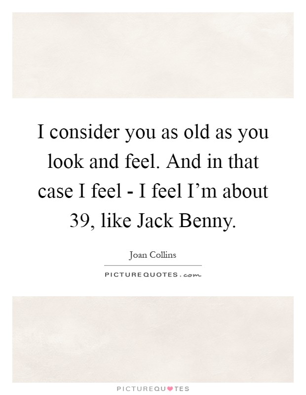 I consider you as old as you look and feel. And in that case I feel - I feel I'm about 39, like Jack Benny Picture Quote #1
