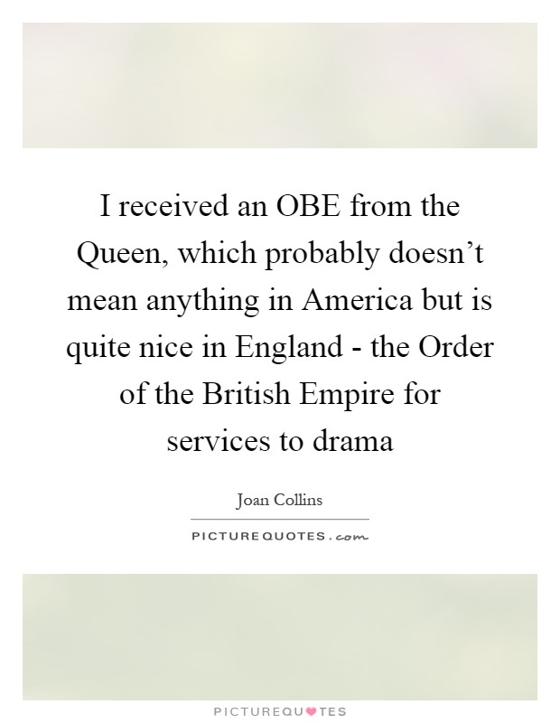 I received an OBE from the Queen, which probably doesn't mean anything in America but is quite nice in England - the Order of the British Empire for services to drama Picture Quote #1