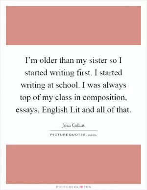 I’m older than my sister so I started writing first. I started writing at school. I was always top of my class in composition, essays, English Lit and all of that Picture Quote #1