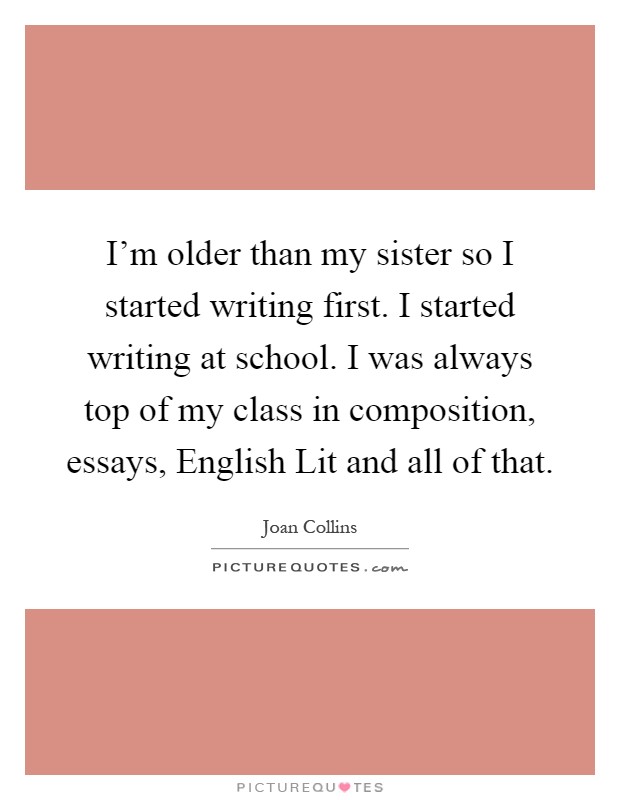 I'm older than my sister so I started writing first. I started writing at school. I was always top of my class in composition, essays, English Lit and all of that Picture Quote #1