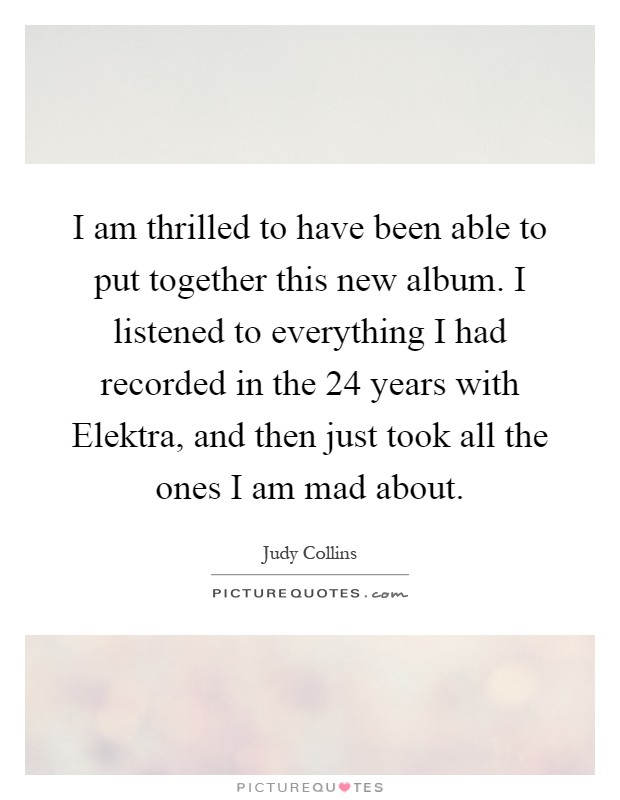 I am thrilled to have been able to put together this new album. I listened to everything I had recorded in the 24 years with Elektra, and then just took all the ones I am mad about Picture Quote #1