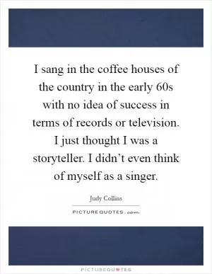 I sang in the coffee houses of the country in the early  60s with no idea of success in terms of records or television. I just thought I was a storyteller. I didn’t even think of myself as a singer Picture Quote #1