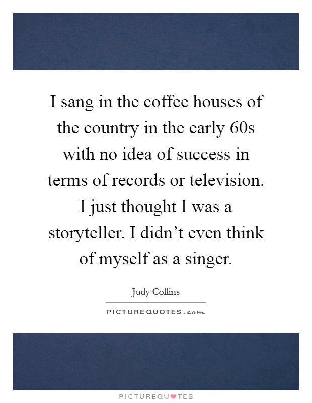 I sang in the coffee houses of the country in the early  60s with no idea of success in terms of records or television. I just thought I was a storyteller. I didn't even think of myself as a singer Picture Quote #1